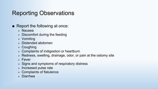 Reporting Observations
 Report the following at once:
 Nausea
 Discomfort during the feeding
 Vomiting
 Distended abdomen
 Coughing
 Complaints of indigestion or heartburn
 Redness, swelling, drainage, odor, or pain at the ostomy site
 Fever
 Signs and symptoms of respiratory distress
 Increased pulse rate
 Complaints of flatulence
 Diarrhea
 