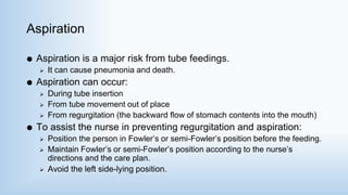 Aspiration
 Aspiration is a major risk from tube feedings.
 It can cause pneumonia and death.
 Aspiration can occur:
 During tube insertion
 From tube movement out of place
 From regurgitation (the backward flow of stomach contents into the mouth)
 To assist the nurse in preventing regurgitation and aspiration:
 Position the person in Fowler’s or semi-Fowler’s position before the feeding.
 Maintain Fowler’s or semi-Fowler’s position according to the nurse’s
directions and the care plan.
 Avoid the left side-lying position.
 