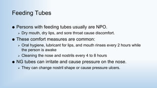 Feeding Tubes
 Persons with feeding tubes usually are NPO.
 Dry mouth, dry lips, and sore throat cause discomfort.
 These comfort measures are common:
 Oral hygiene, lubricant for lips, and mouth rinses every 2 hours while
the person is awake
 Cleaning the nose and nostrils every 4 to 8 hours
 NG tubes can irritate and cause pressure on the nose.
 They can change nostril shape or cause pressure ulcers.
 