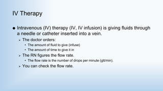 IV Therapy
 Intravenous (IV) therapy (IV, IV infusion) is giving fluids through
a needle or catheter inserted into a vein.
 The doctor orders:
• The amount of fluid to give (infuse)
• The amount of time to give it in
 The RN figures the flow rate.
• The flow rate is the number of drops per minute (gtt/min).
 You can check the flow rate.
 