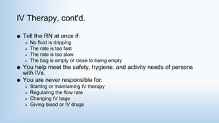 IV Therapy, cont'd.
 Tell the RN at once if:
 No fluid is dripping
 The rate is too fast
 The rate is too slow
 The bag is empty or close to being empty
 You help meet the safety, hygiene, and activity needs of persons
with IVs.
 You are never responsible for:
 Starting or maintaining IV therapy
 Regulating the flow rate
 Changing IV bags
 Giving blood or IV drugs
 