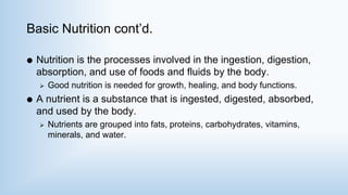 Basic Nutrition cont’d.
 Nutrition is the processes involved in the ingestion, digestion,
absorption, and use of foods and fluids by the body.
 Good nutrition is needed for growth, healing, and body functions.
 A nutrient is a substance that is ingested, digested, absorbed,
and used by the body.
 Nutrients are grouped into fats, proteins, carbohydrates, vitamins,
minerals, and water.
 