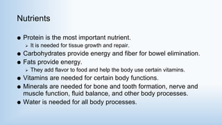 Nutrients
 Protein is the most important nutrient.
 It is needed for tissue growth and repair.
 Carbohydrates provide energy and fiber for bowel elimination.
 Fats provide energy.
 They add flavor to food and help the body use certain vitamins.
 Vitamins are needed for certain body functions.
 Minerals are needed for bone and tooth formation, nerve and
muscle function, fluid balance, and other body processes.
 Water is needed for all body processes.
 