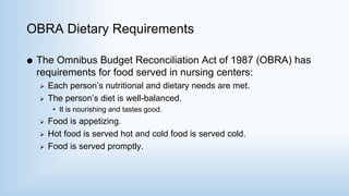 OBRA Dietary Requirements
 The Omnibus Budget Reconciliation Act of 1987 (OBRA) has
requirements for food served in nursing centers:
 Each person’s nutritional and dietary needs are met.
 The person’s diet is well-balanced.
• It is nourishing and tastes good.
 Food is appetizing.
 Hot food is served hot and cold food is served cold.
 Food is served promptly.
 