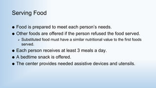 Serving Food
 Food is prepared to meet each person’s needs.
 Other foods are offered if the person refused the food served.
 Substituted food must have a similar nutritional value to the first foods
served.
 Each person receives at least 3 meals a day.
 A bedtime snack is offered.
 The center provides needed assistive devices and utensils.
 