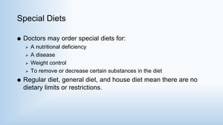 Special Diets
 Doctors may order special diets for:
 A nutritional deficiency
 A disease
 Weight control
 To remove or decrease certain substances in the diet
 Regular diet, general diet, and house diet mean there are no
dietary limits or restrictions.
 
