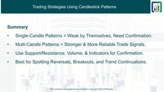 Trading Strategies Using Candlestick Patterns
Summary
• Single-Candle Patterns = Weak by Themselves, Need Confirmation.
• Multi-Candle Patterns = Stronger & More Reliable Trade Signals.
• Use Support/Resistance, Volume, & Indicators for Confirmation.
• Best for Spotting Reversals, Breakouts, and Trend Continuations.
This Content is Copyright Reserved Rights Copyright 2025@PTAIndia
 