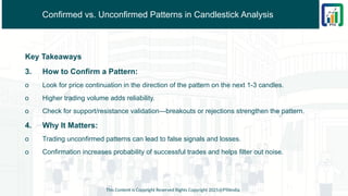 Confirmed vs. Unconfirmed Patterns in Candlestick Analysis
Key Takeaways
3. How to Confirm a Pattern:
o Look for price continuation in the direction of the pattern on the next 1-3 candles.
o Higher trading volume adds reliability.
o Check for support/resistance validation—breakouts or rejections strengthen the pattern.
4. Why It Matters:
o Trading unconfirmed patterns can lead to false signals and losses.
o Confirmation increases probability of successful trades and helps filter out noise.
This Content is Copyright Reserved Rights Copyright 2025@PTAIndia
 