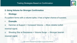 Trading Strategies Based on Confirmation
2. Using Volume for Stronger Confirmation
• Strategy:
If a pattern forms with a volume spike, it has a higher chance of success.
• Example:
o Hammer at Support + Increased Volume → More reliable bullish
reversal signal.
o Shooting Star at Resistance + Volume Surge → Stronger bearish
reversal signal.
This Content is Copyright Reserved Rights Copyright 2025@PTAIndia
 