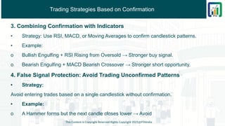 Trading Strategies Based on Confirmation
3. Combining Confirmation with Indicators
• Strategy: Use RSI, MACD, or Moving Averages to confirm candlestick patterns.
• Example:
o Bullish Engulfing + RSI Rising from Oversold → Stronger buy signal.
o Bearish Engulfing + MACD Bearish Crossover → Stronger short opportunity.
4. False Signal Protection: Avoid Trading Unconfirmed Patterns
• Strategy:
Avoid entering trades based on a single candlestick without confirmation.
• Example:
o A Hammer forms but the next candle closes lower → Avoid
This Content is Copyright Reserved Rights Copyright 2025@PTAIndia
 