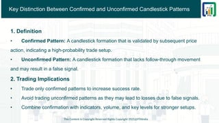 Key Distinction Between Confirmed and Unconfirmed Candlestick Patterns
1. Definition
• Confirmed Pattern: A candlestick formation that is validated by subsequent price
action, indicating a high-probability trade setup.
• Unconfirmed Pattern: A candlestick formation that lacks follow-through movement
and may result in a false signal.
2. Trading Implications
• Trade only confirmed patterns to increase success rate.
• Avoid trading unconfirmed patterns as they may lead to losses due to false signals.
• Combine confirmation with indicators, volume, and key levels for stronger setups.
This Content is Copyright Reserved Rights Copyright 2025@PTAIndia
 