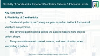 Flexibility of Candlesticks, Imperfect Candlestick Patterns & Fibonacci Levels
Key Takeaways
1. Flexibility of Candlesticks
• Candlestick patterns don’t always appear in perfect textbook form—small
variations are common.
• The psychological meaning behind the pattern matters more than its
perfect shape.
• Always consider market context, volume, and trend direction when
interpreting a pattern.
This Content is Copyright Reserved Rights Copyright 2025@PTAIndia
 