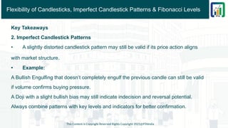 Flexibility of Candlesticks, Imperfect Candlestick Patterns & Fibonacci Levels
Key Takeaways
2. Imperfect Candlestick Patterns
• A slightly distorted candlestick pattern may still be valid if its price action aligns
with market structure.
• Example:
A Bullish Engulfing that doesn’t completely engulf the previous candle can still be valid
if volume confirms buying pressure.
A Doji with a slight bullish bias may still indicate indecision and reversal potential.
Always combine patterns with key levels and indicators for better confirmation.
This Content is Copyright Reserved Rights Copyright 2025@PTAIndia
 