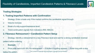Flexibility of Candlesticks, Imperfect Candlestick Patterns & Fibonacci Levels
Trading Strategies
1. Trading Imperfect Patterns with Confirmation
• Strategy: Enter a trade only if the market confirms the candlestick signal through:
o Volume increase
o Break of a key support/resistance level
o Trend continuation signals from indicators (RSI, MACD)
2. Fibonacci Retracement + Candlestick Pattern Setup
• Strategy: Identify a retracement to a key Fibonacci level and wait for a strong candlestick reversal
pattern before entering.
• Example:
o Price pulls back to 61.8% Fib retracement → A Bullish Engulfing appears → Enter long with a stop
below the pattern. This Content is Copyright Reserved Rights Copyright 2025@PTAIndia
 