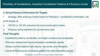 Flexibility of Candlesticks, Imperfect Candlestick Patterns & Fibonacci Levels
3. Using Fibonacci Extensions for Targets
• Strategy: After entering a trade based on Fibonacci + candlestick confirmation, set
profit targets at:
o 127.2% or 161.8% extension for trend continuation trades.
o Previous swing high/lows for conservative exits.
Final Thoughts
✅ Candlestick patterns are flexible, and slight variations are acceptable.
✅ Fibonacci retracement levels strengthen candlestick signals.
✅ Always confirm patterns with volume, key levels, and indicators.
✅ Combine Fibonacci & candlestick patterns for high-probability setups.
This Content is Copyright Reserved Rights Copyright 2025@PTAIndia
 