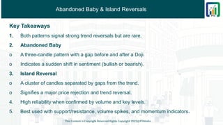 Abandoned Baby & Island Reversals
Key Takeaways
1. Both patterns signal strong trend reversals but are rare.
2. Abandoned Baby
o A three-candle pattern with a gap before and after a Doji.
o Indicates a sudden shift in sentiment (bullish or bearish).
3. Island Reversal
o A cluster of candles separated by gaps from the trend.
o Signifies a major price rejection and trend reversal.
4. High reliability when confirmed by volume and key levels.
5. Best used with support/resistance, volume spikes, and momentum indicators.
This Content is Copyright Reserved Rights Copyright 2025@PTAIndia
 