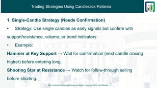 Trading Strategies Using Candlestick Patterns
1. Single-Candle Strategy (Needs Confirmation)
• Strategy: Use single candles as early signals but confirm with
support/resistance, volume, or trend indicators.
• Example:
Hammer at Key Support → Wait for confirmation (next candle closing
higher) before entering long.
Shooting Star at Resistance → Watch for follow-through selling
before shorting.
This Content is Copyright Reserved Rights Copyright 2025@PTAIndia
 