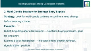 Trading Strategies Using Candlestick Patterns
2. Multi-Candle Strategy for Stronger Entry Signals
Strategy: Look for multi-candle patterns to confirm a trend change
before entering a trade.
Example:
Bullish Engulfing after a Downtrend → Confirms buying pressure, good
for long entry.
Evening Star at Resistance → Indicates strong bearish reversal,
signals a short position.
This Content is Copyright Reserved Rights Copyright 2025@PTAIndia
 