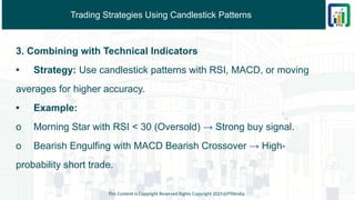 Trading Strategies Using Candlestick Patterns
3. Combining with Technical Indicators
• Strategy: Use candlestick patterns with RSI, MACD, or moving
averages for higher accuracy.
• Example:
o Morning Star with RSI < 30 (Oversold) → Strong buy signal.
o Bearish Engulfing with MACD Bearish Crossover → High-
probability short trade.
This Content is Copyright Reserved Rights Copyright 2025@PTAIndia
 
