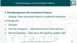 Trading Strategies Using Candlestick Patterns
4. Risk Management with Candlestick Patterns
• Strategy: Place stop-losses based on candlestick highs/lows
to manage risk.
• Example:
o Hammer at Support → Stop below the low of the Hammer.
o Bearish Engulfing → Stop above the engulfing candle's high.
This Content is Copyright Reserved Rights Copyright 2025@PTAIndia
 