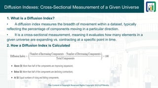 Diffusion Indexes: Cross-Sectional Measurement of a Given Universe
This Content is Copyright Reserved Rights Copyright 2025@PTAIndia
1. What is a Diffusion Index?
• A diffusion index measures the breadth of movement within a dataset, typically
reflecting the percentage of components moving in a particular direction.
• It is a cross-sectional measurement, meaning it evaluates how many elements in a
given universe are expanding vs. contracting at a specific point in time.
2. How a Diffusion Index is Calculated
 