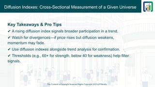 Diffusion Indexes: Cross-Sectional Measurement of a Given Universe
This Content is Copyright Reserved Rights Copyright 2025@PTAIndia
Key Takeaways & Pro Tips
✔ A rising diffusion index signals broader participation in a trend.
✔ Watch for divergences—if price rises but diffusion weakens,
momentum may fade.
✔ Use diffusion indexes alongside trend analysis for confirmation.
✔ Thresholds (e.g., 60+ for strength, below 40 for weakness) help filter
signals.
 