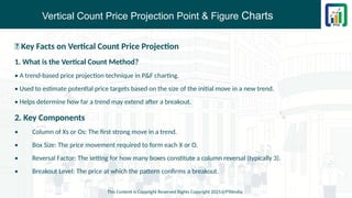 Vertical Count Price Projection Point & Figure Charts
📌 Key Facts on Vertical Count Price Projection
1. What is the Vertical Count Method?
• A trend-based price projection technique in P&F charting.
• Used to estimate potential price targets based on the size of the initial move in a new trend.
• Helps determine how far a trend may extend after a breakout.
2. Key Components
• Column of Xs or Os: The first strong move in a trend.
• Box Size: The price movement required to form each X or O.
• Reversal Factor: The setting for how many boxes constitute a column reversal (typically 3).
• Breakout Level: The price at which the pattern confirms a breakout.
This Content is Copyright Reserved Rights Copyright 2025@PTAIndia
 