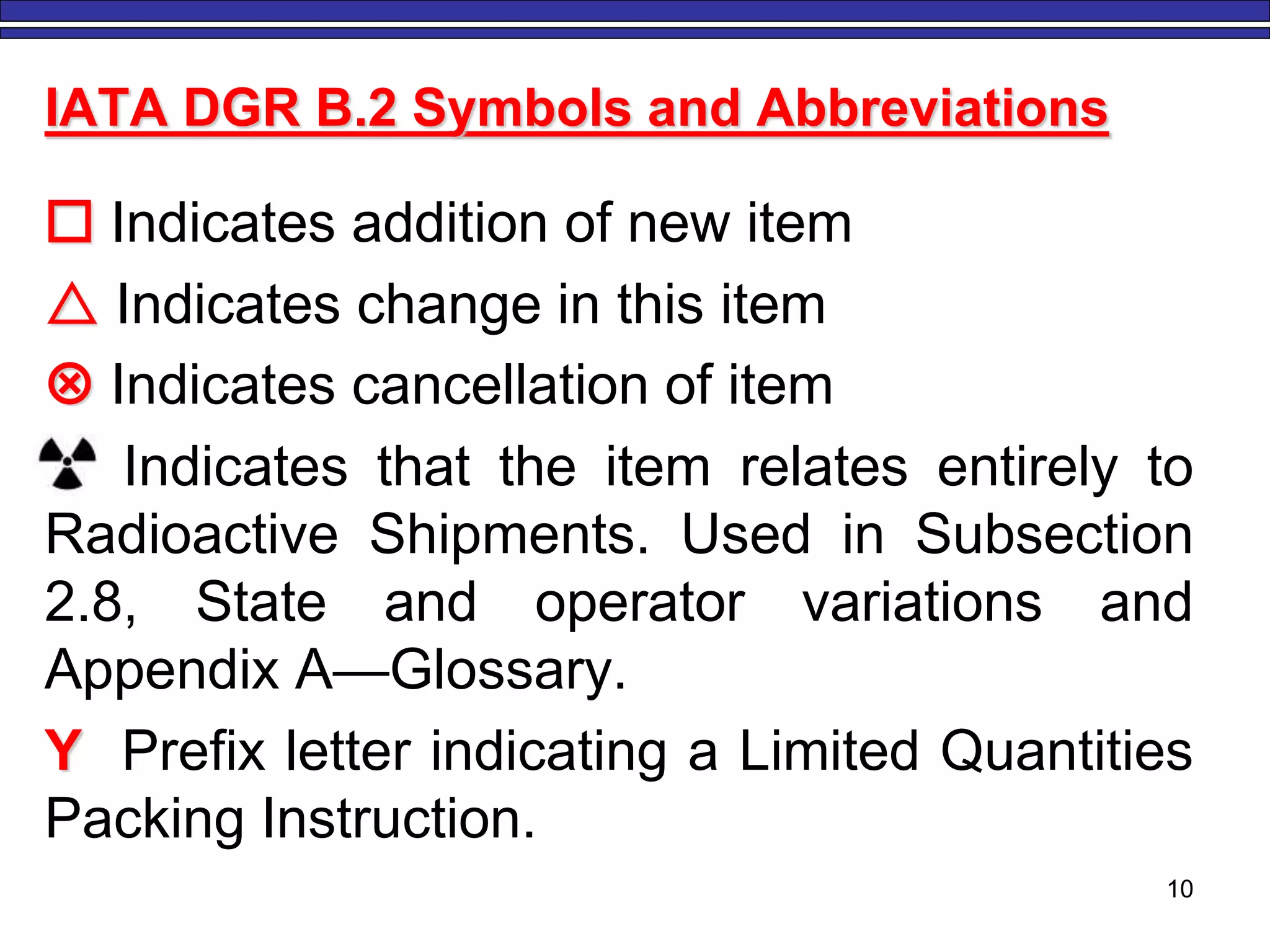 IATA DGR B.2 Symbols and Abbreviations
 Indicates addition of new item
 Indicates change in this item
 Indicates cancellation of item
Indicates that the item relates entirely to
Radioactive Shipments. Used in Subsection
2.8, State and operator variations and
Appendix A—Glossary.
Y Prefix letter indicating a Limited Quantities
Packing Instruction.
10
 