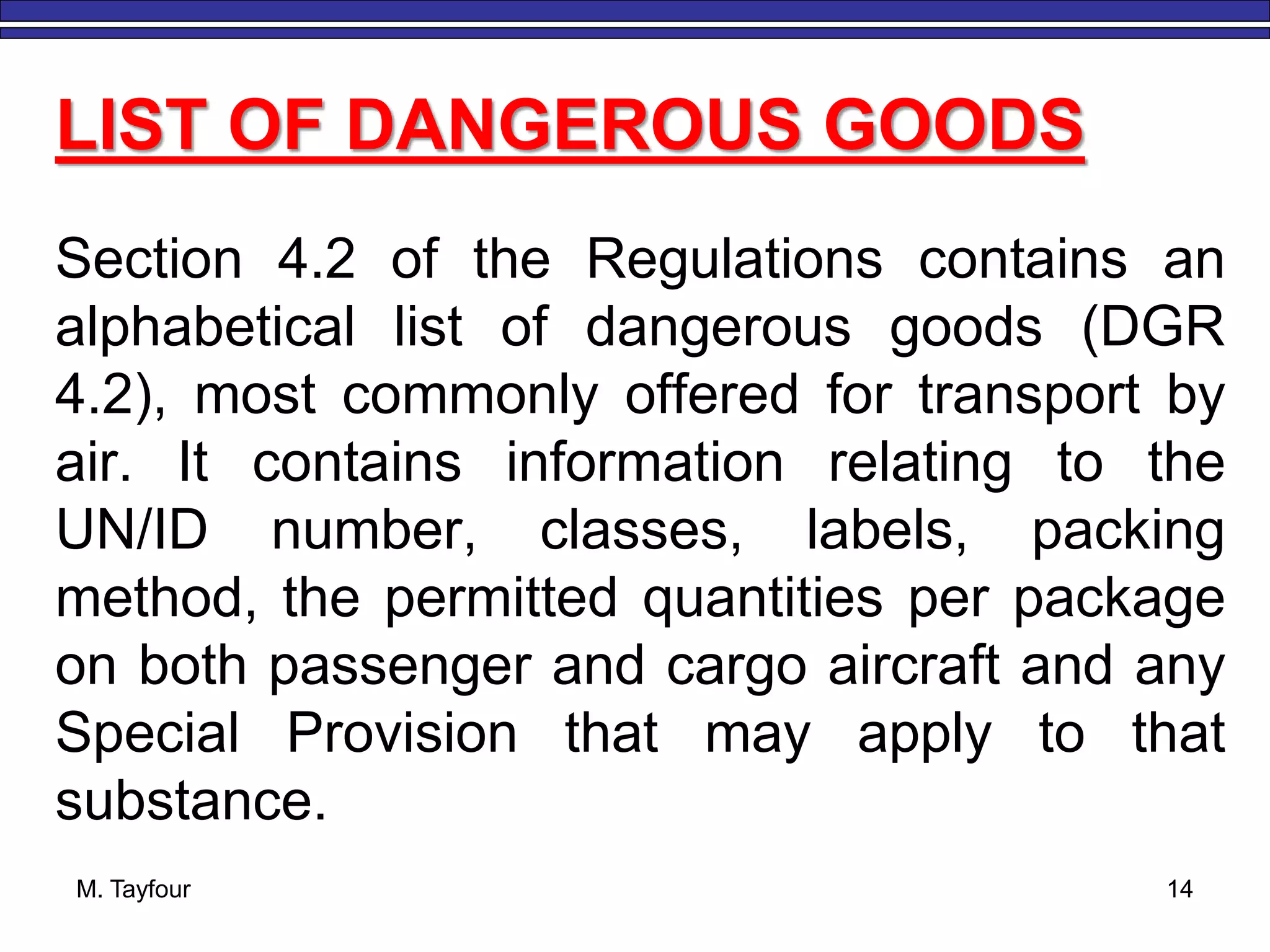 M. Tayfour 14
Section 4.2 of the Regulations contains an
alphabetical list of dangerous goods (DGR
4.2), most commonly offered for transport by
air. It contains information relating to the
UN/ID number, classes, labels, packing
method, the permitted quantities per package
on both passenger and cargo aircraft and any
Special Provision that may apply to that
substance.
LIST OF DANGEROUS GOODS
 