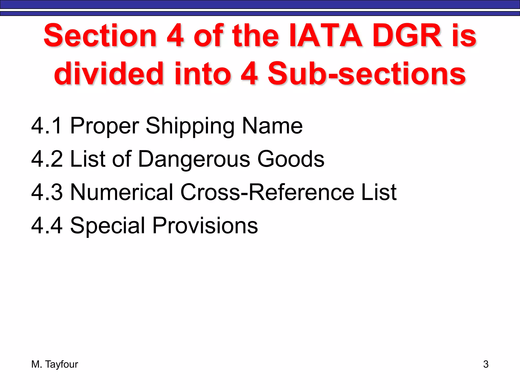 Section 4 of the IATA DGR is
divided into 4 Sub-sections
4.1 Proper Shipping Name
4.2 List of Dangerous Goods
4.3 Numerical Cross-Reference List
4.4 Special Provisions
M. Tayfour 3
 