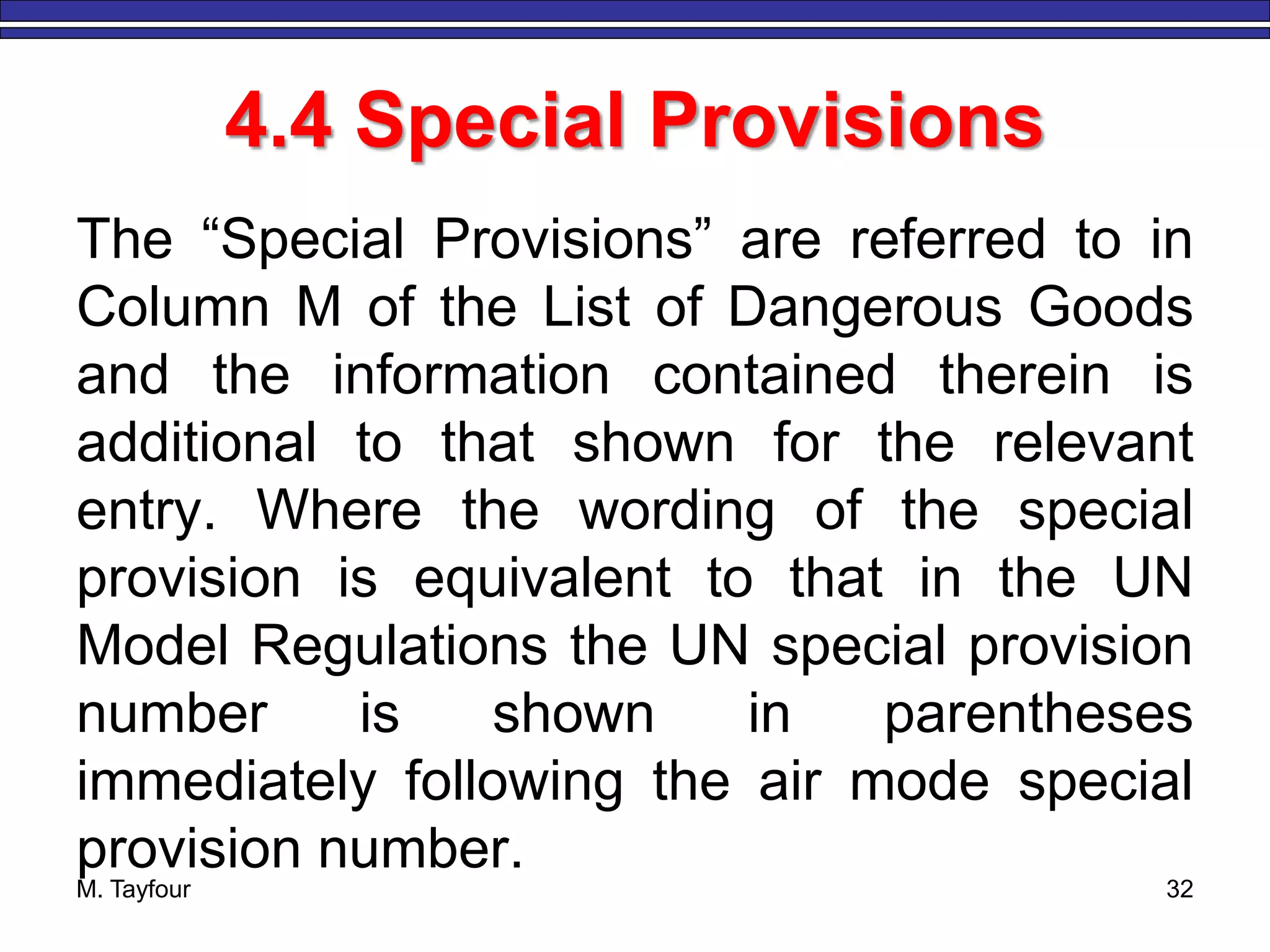 4.4 Special Provisions
The “Special Provisions” are referred to in
Column M of the List of Dangerous Goods
and the information contained therein is
additional to that shown for the relevant
entry. Where the wording of the special
provision is equivalent to that in the UN
Model Regulations the UN special provision
number is shown in parentheses
immediately following the air mode special
provision number.
M. Tayfour 32
 