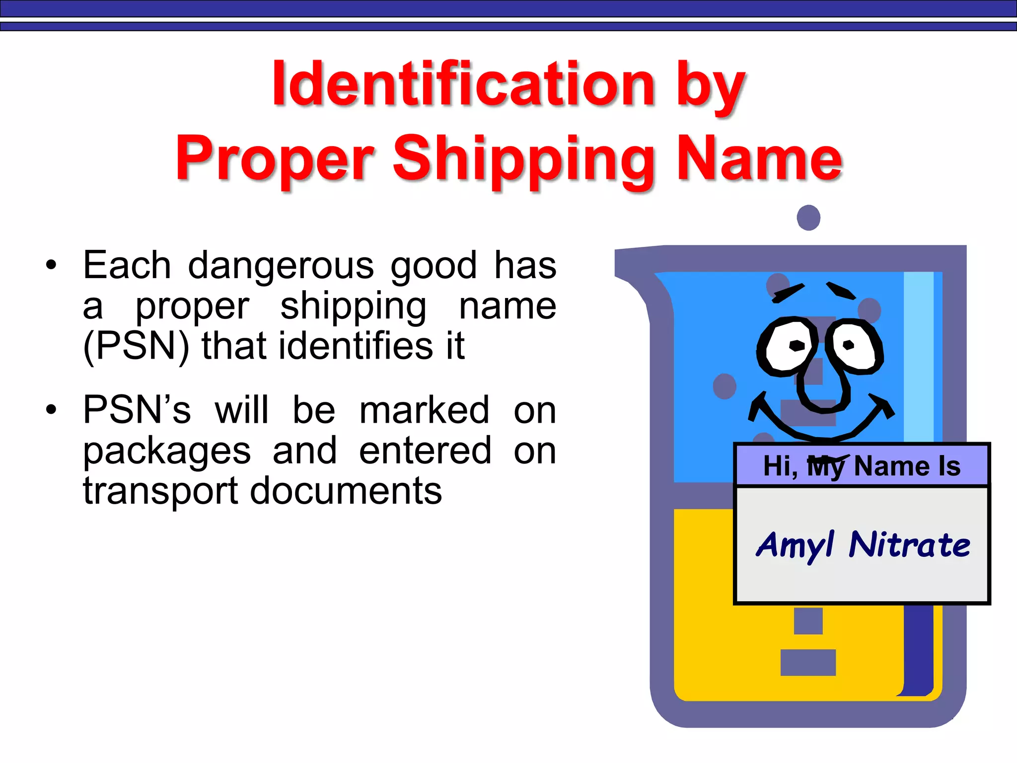 4
Identification by
Proper Shipping Name
• Each dangerous good has
a proper shipping name
(PSN) that identifies it
• PSN’s will be marked on
packages and entered on
transport documents
Amyl Nitrate
Hi, My Name Is
 