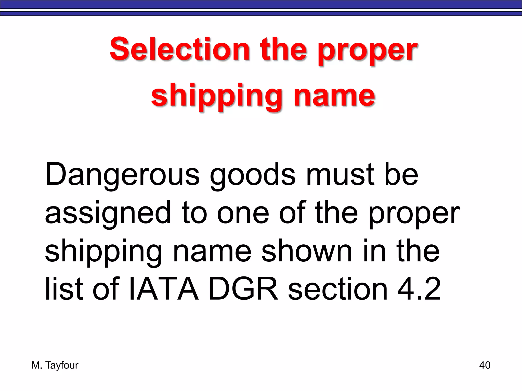 M. Tayfour 40
Selection the proper
shipping name
Dangerous goods must be
assigned to one of the proper
shipping name shown in the
list of IATA DGR section 4.2
 