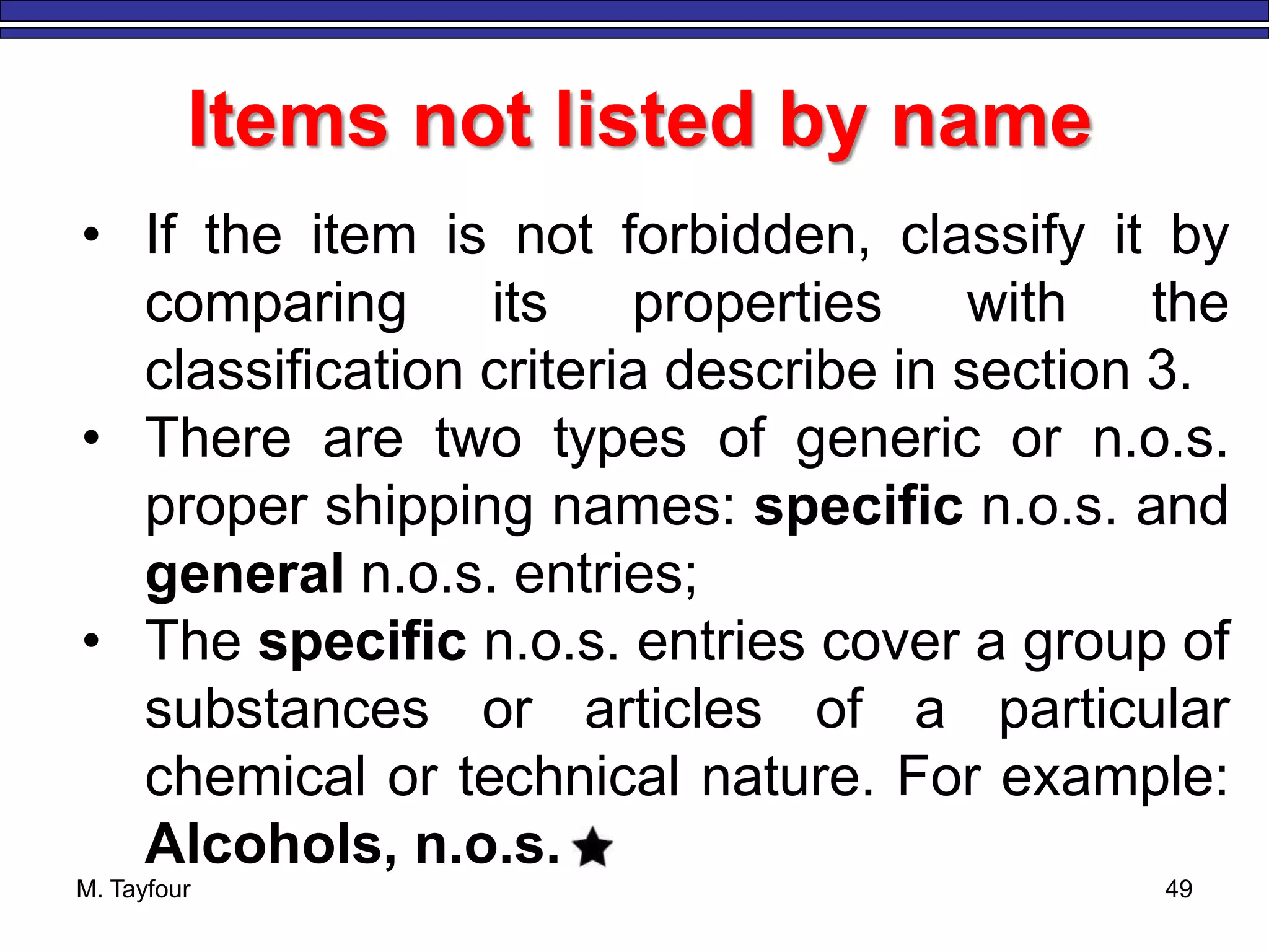 M. Tayfour 49
Items not listed by name
• If the item is not forbidden, classify it by
comparing its properties with the
classification criteria describe in section 3.
• There are two types of generic or n.o.s.
proper shipping names: specific n.o.s. and
general n.o.s. entries;
• The specific n.o.s. entries cover a group of
substances or articles of a particular
chemical or technical nature. For example:
Alcohols, n.o.s.
 