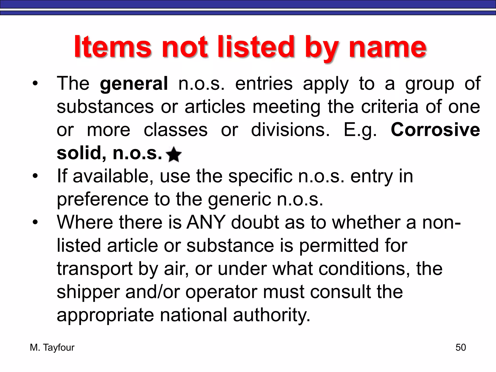 M. Tayfour 50
Items not listed by name
• The general n.o.s. entries apply to a group of
substances or articles meeting the criteria of one
or more classes or divisions. E.g. Corrosive
solid, n.o.s.
• If available, use the specific n.o.s. entry in
preference to the generic n.o.s.
• Where there is ANY doubt as to whether a non-
listed article or substance is permitted for
transport by air, or under what conditions, the
shipper and/or operator must consult the
appropriate national authority.
 