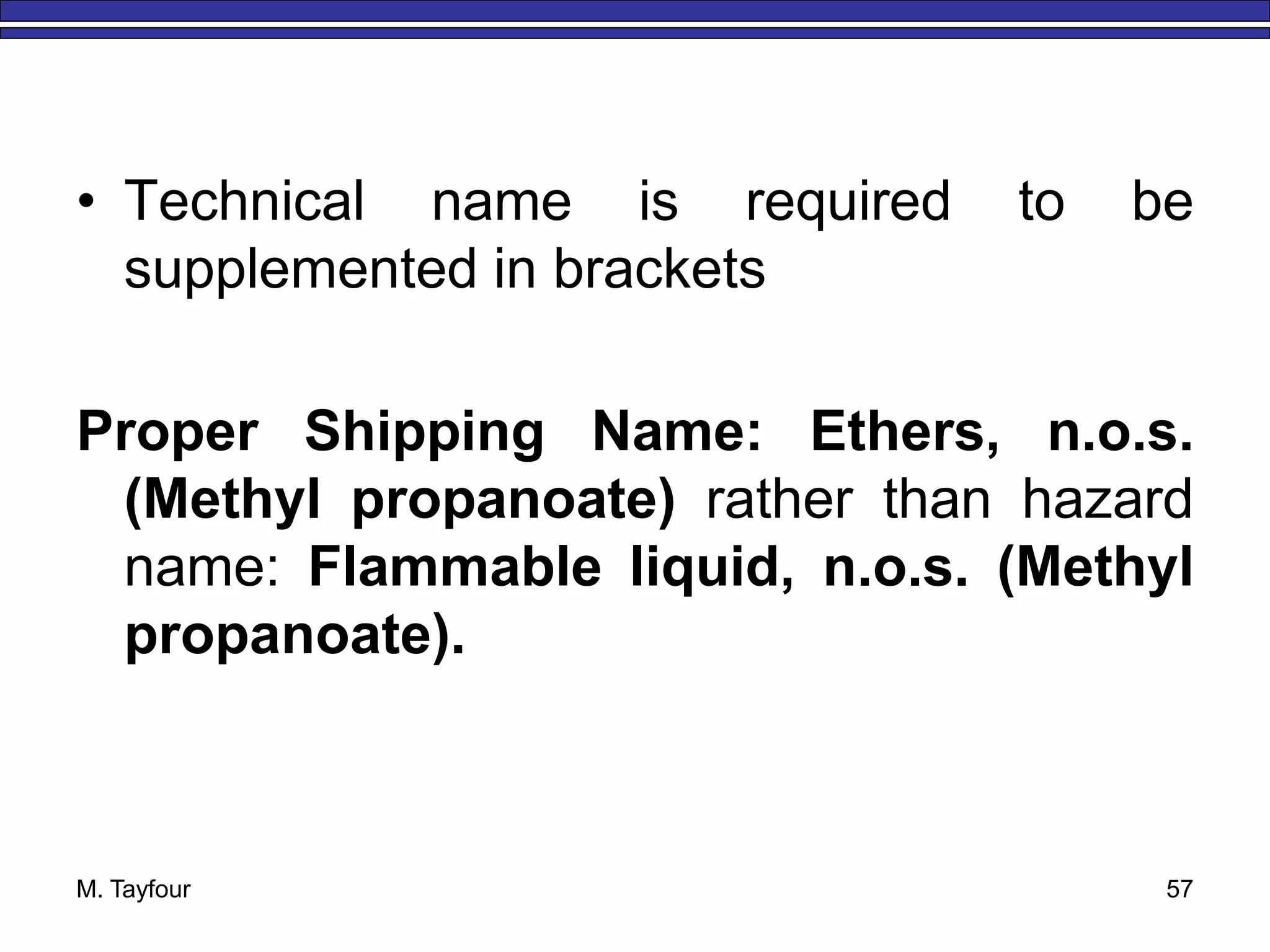 • Technical name is required to be
supplemented in brackets
Proper Shipping Name: Ethers, n.o.s.
(Methyl propanoate) rather than hazard
name: Flammable liquid, n.o.s. (Methyl
propanoate).
M. Tayfour 57
 