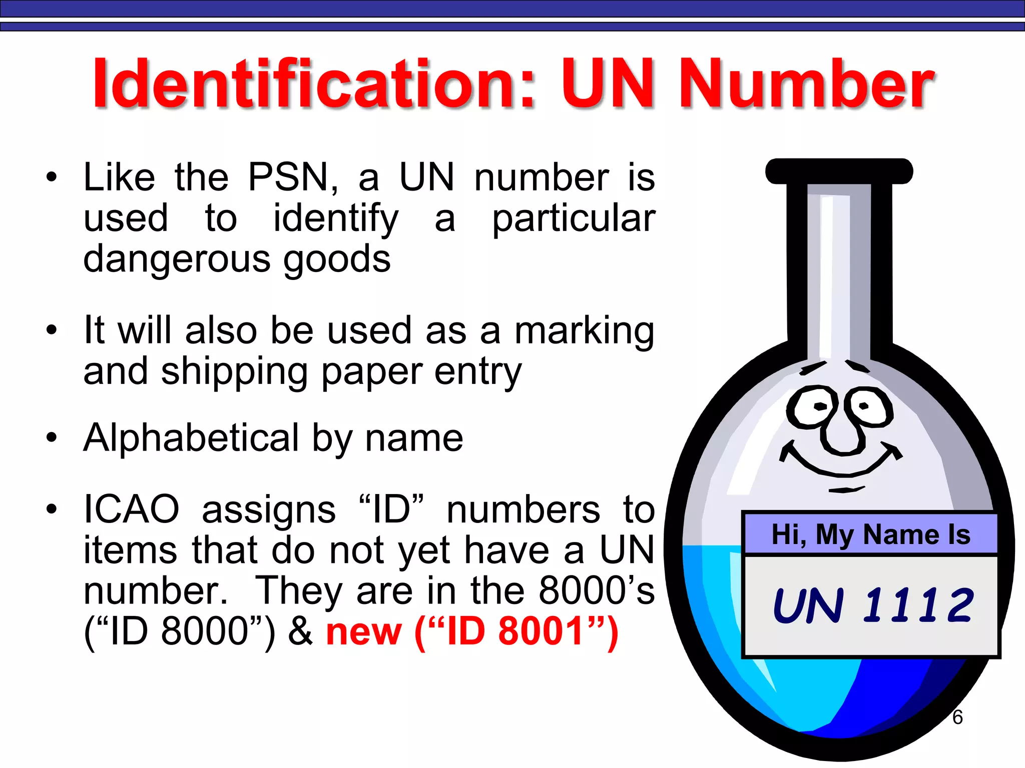 6
Identification: UN Number
• Like the PSN, a UN number is
used to identify a particular
dangerous goods
• It will also be used as a marking
and shipping paper entry
• Alphabetical by name
• ICAO assigns “ID” numbers to
items that do not yet have a UN
number. They are in the 8000’s
(“ID 8000”) & new (“ID 8001”)
UN 1112
Hi, My Name Is
 