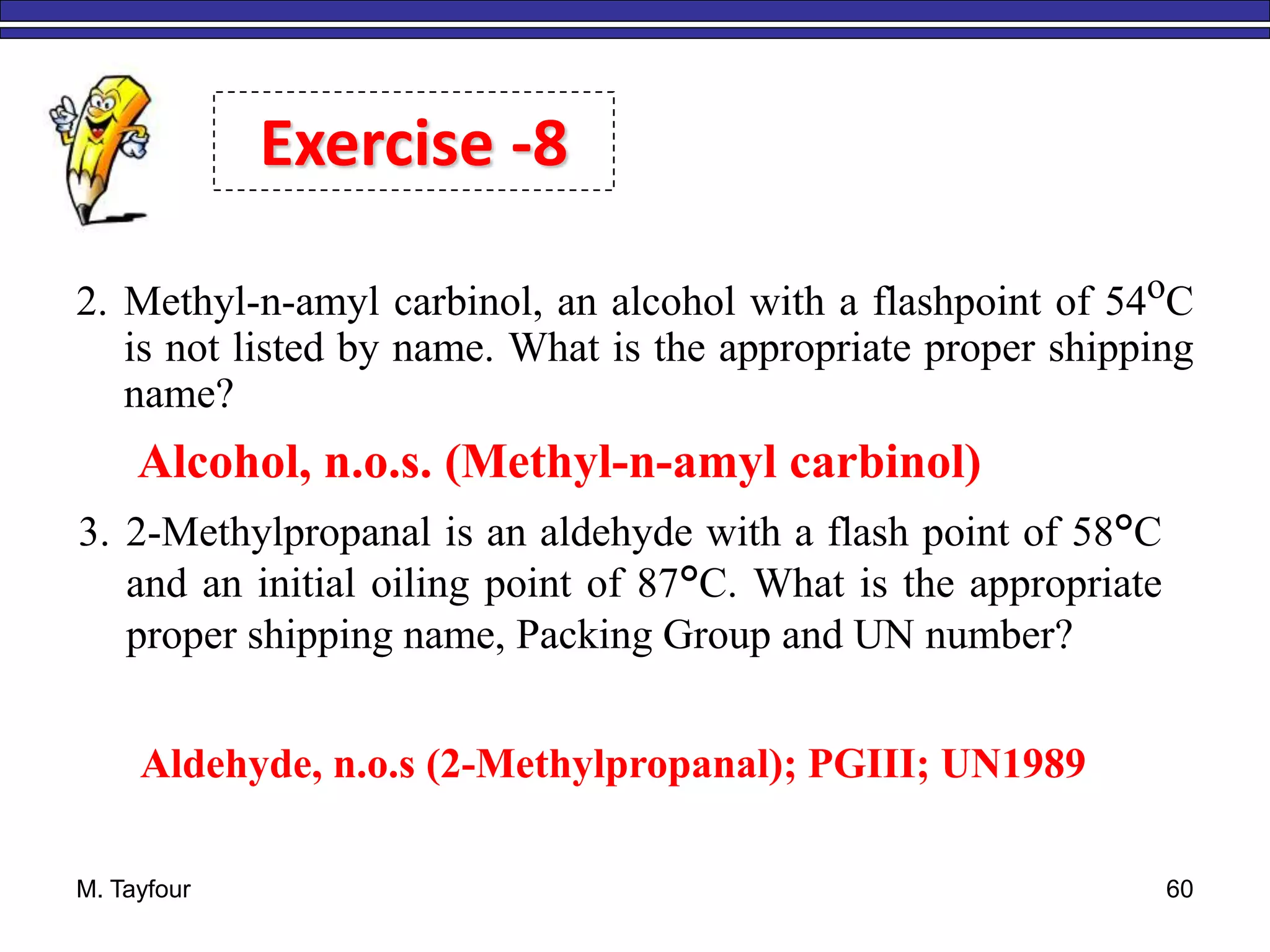 M. Tayfour 60
Exercise -8
2. Methyl-n-amyl carbinol, an alcohol with a flashpoint of 54oC
is not listed by name. What is the appropriate proper shipping
name?
Alcohol, n.o.s. (Methyl-n-amyl carbinol)
3. 2-Methylpropanal is an aldehyde with a flash point of 58°C
and an initial oiling point of 87°C. What is the appropriate
proper shipping name, Packing Group and UN number?
Aldehyde, n.o.s (2-Methylpropanal); PGIII; UN1989
 