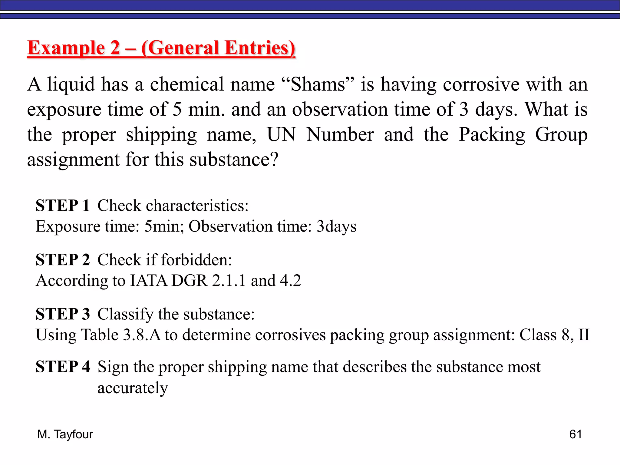 M. Tayfour 61
Example 2 – (General Entries)
A liquid has a chemical name “Shams” is having corrosive with an
exposure time of 5 min. and an observation time of 3 days. What is
the proper shipping name, UN Number and the Packing Group
assignment for this substance?
STEP 1 Check characteristics:
Exposure time: 5min; Observation time: 3days
STEP 2 Check if forbidden:
According to IATA DGR 2.1.1 and 4.2
STEP 3 Classify the substance:
Using Table 3.8.A to determine corrosives packing group assignment: Class 8, II
STEP 4 Sign the proper shipping name that describes the substance most
accurately
 