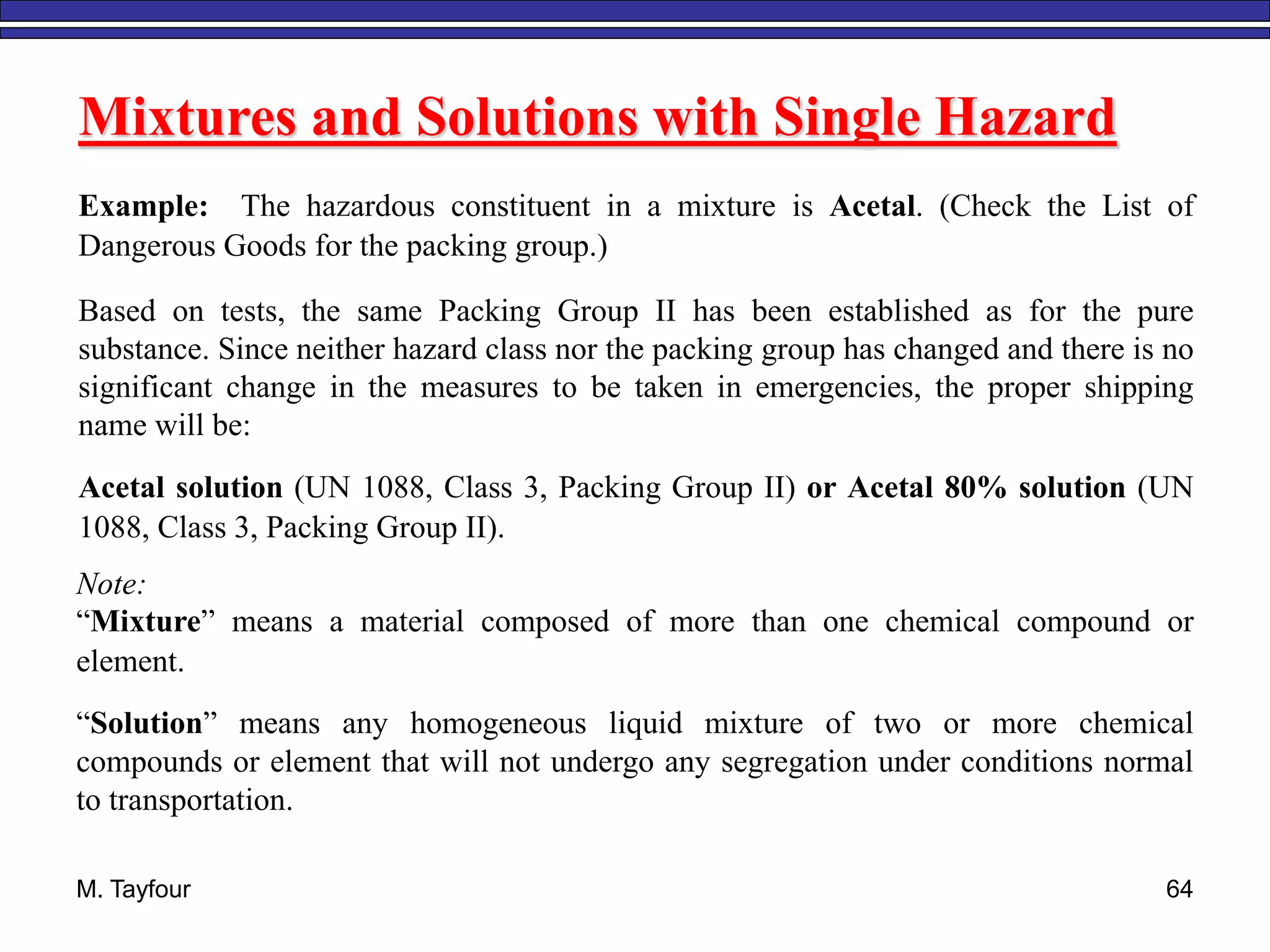 M. Tayfour 64
Mixtures and Solutions with Single Hazard
Example: The hazardous constituent in a mixture is Acetal. (Check the List of
Dangerous Goods for the packing group.)
Based on tests, the same Packing Group II has been established as for the pure
substance. Since neither hazard class nor the packing group has changed and there is no
significant change in the measures to be taken in emergencies, the proper shipping
name will be:
Acetal solution (UN 1088, Class 3, Packing Group II) or Acetal 80% solution (UN
1088, Class 3, Packing Group II).
Note:
“Mixture” means a material composed of more than one chemical compound or
element.
“Solution” means any homogeneous liquid mixture of two or more chemical
compounds or element that will not undergo any segregation under conditions normal
to transportation.
 