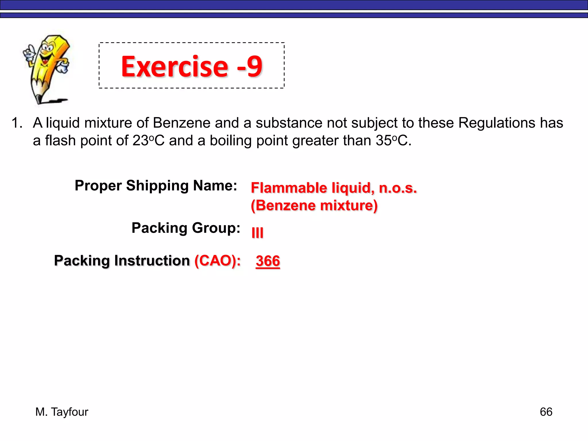 M. Tayfour 66
1. A liquid mixture of Benzene and a substance not subject to these Regulations has
a flash point of 23oC and a boiling point greater than 35oC.
Exercise -9
Proper Shipping Name: Flammable liquid, n.o.s.
(Benzene mixture)
Packing Group: III
Packing Instruction (CAO): 366
 