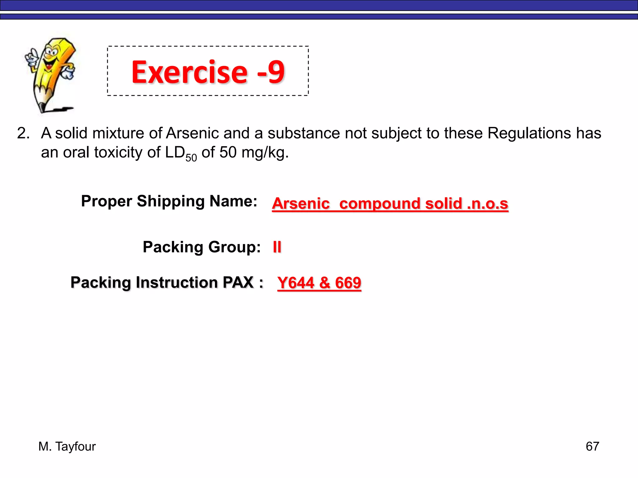 M. Tayfour 67
2. A solid mixture of Arsenic and a substance not subject to these Regulations has
an oral toxicity of LD50 of 50 mg/kg.
Exercise -9
Proper Shipping Name: Arsenic compound solid .n.o.s
Packing Group: II
Packing Instruction PAX : Y644 & 669
 
