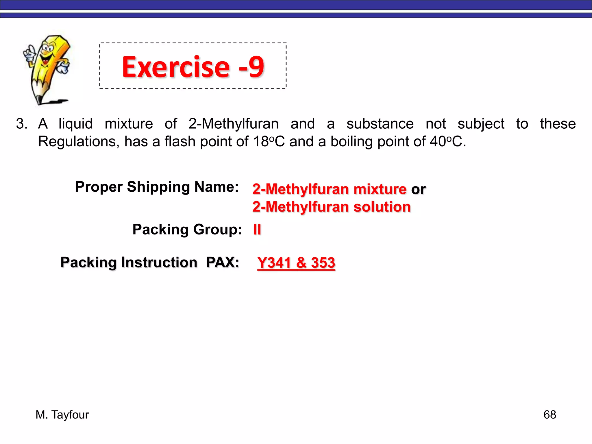 M. Tayfour 68
3. A liquid mixture of 2-Methylfuran and a substance not subject to these
Regulations, has a flash point of 18oC and a boiling point of 40oC.
Exercise -9
Proper Shipping Name: 2-Methylfuran mixture or
2-Methylfuran solution
Packing Group: II
Packing Instruction PAX: Y341 & 353
 