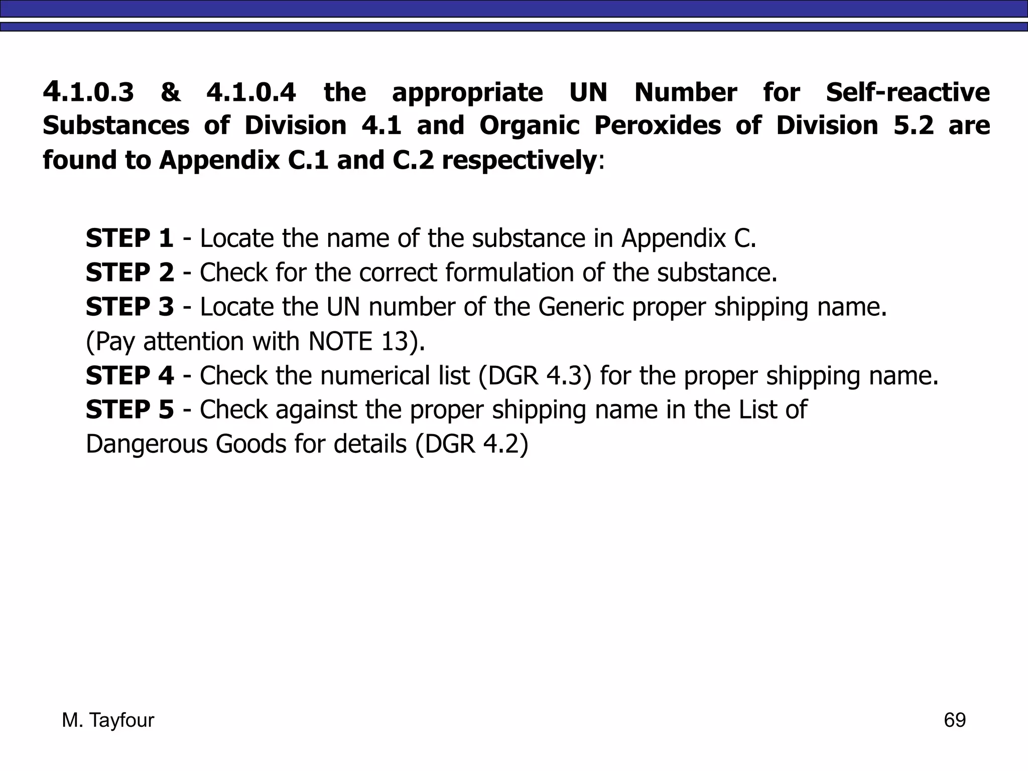 M. Tayfour 69
4.1.0.3 & 4.1.0.4 the appropriate UN Number for Self-reactive
Substances of Division 4.1 and Organic Peroxides of Division 5.2 are
found to Appendix C.1 and C.2 respectively:
STEP 1 - Locate the name of the substance in Appendix C.
STEP 2 - Check for the correct formulation of the substance.
STEP 3 - Locate the UN number of the Generic proper shipping name.
(Pay attention with NOTE 13).
STEP 4 - Check the numerical list (DGR 4.3) for the proper shipping name.
STEP 5 - Check against the proper shipping name in the List of
Dangerous Goods for details (DGR 4.2)
 