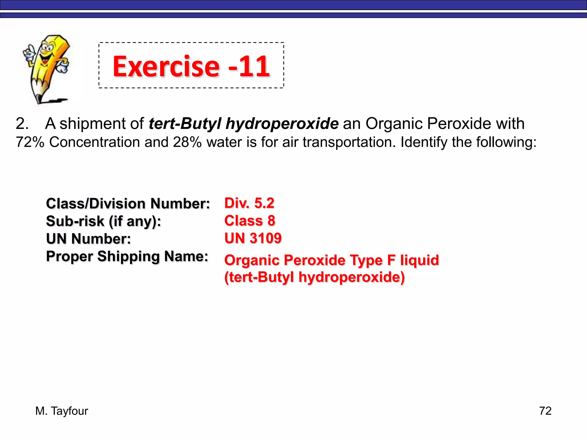 M. Tayfour 72
2. A shipment of tert-Butyl hydroperoxide an Organic Peroxide with
72% Concentration and 28% water is for air transportation. Identify the following:
Exercise -11
Class/Division Number:
Sub-risk (if any):
UN Number:
Proper Shipping Name:
Div. 5.2
Class 8
UN 3109
Organic Peroxide Type F liquid
(tert-Butyl hydroperoxide)
 