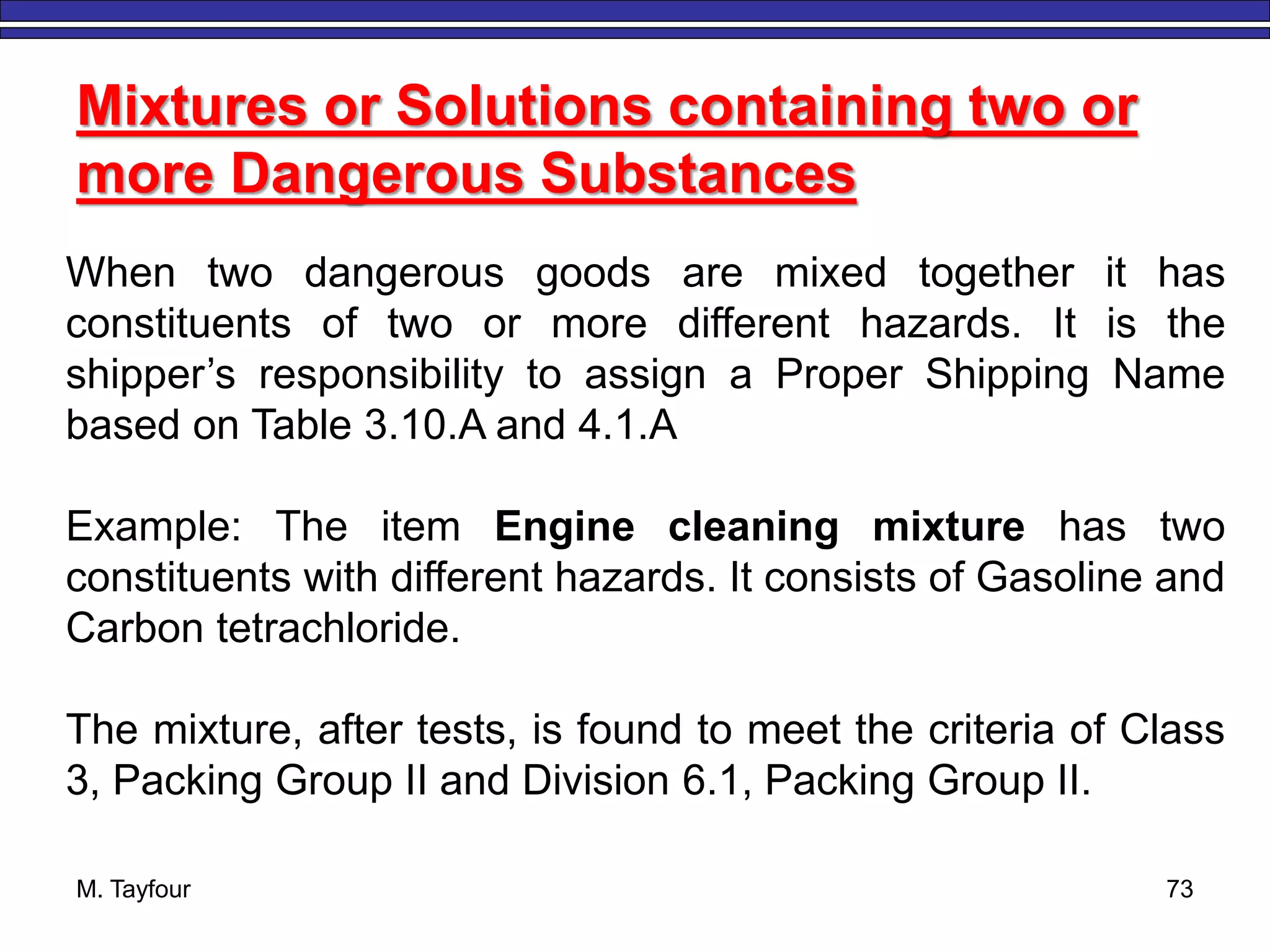 M. Tayfour 73
Mixtures or Solutions containing two or
more Dangerous Substances
When two dangerous goods are mixed together it has
constituents of two or more different hazards. It is the
shipper’s responsibility to assign a Proper Shipping Name
based on Table 3.10.A and 4.1.A
Example: The item Engine cleaning mixture has two
constituents with different hazards. It consists of Gasoline and
Carbon tetrachloride.
The mixture, after tests, is found to meet the criteria of Class
3, Packing Group II and Division 6.1, Packing Group II.
 