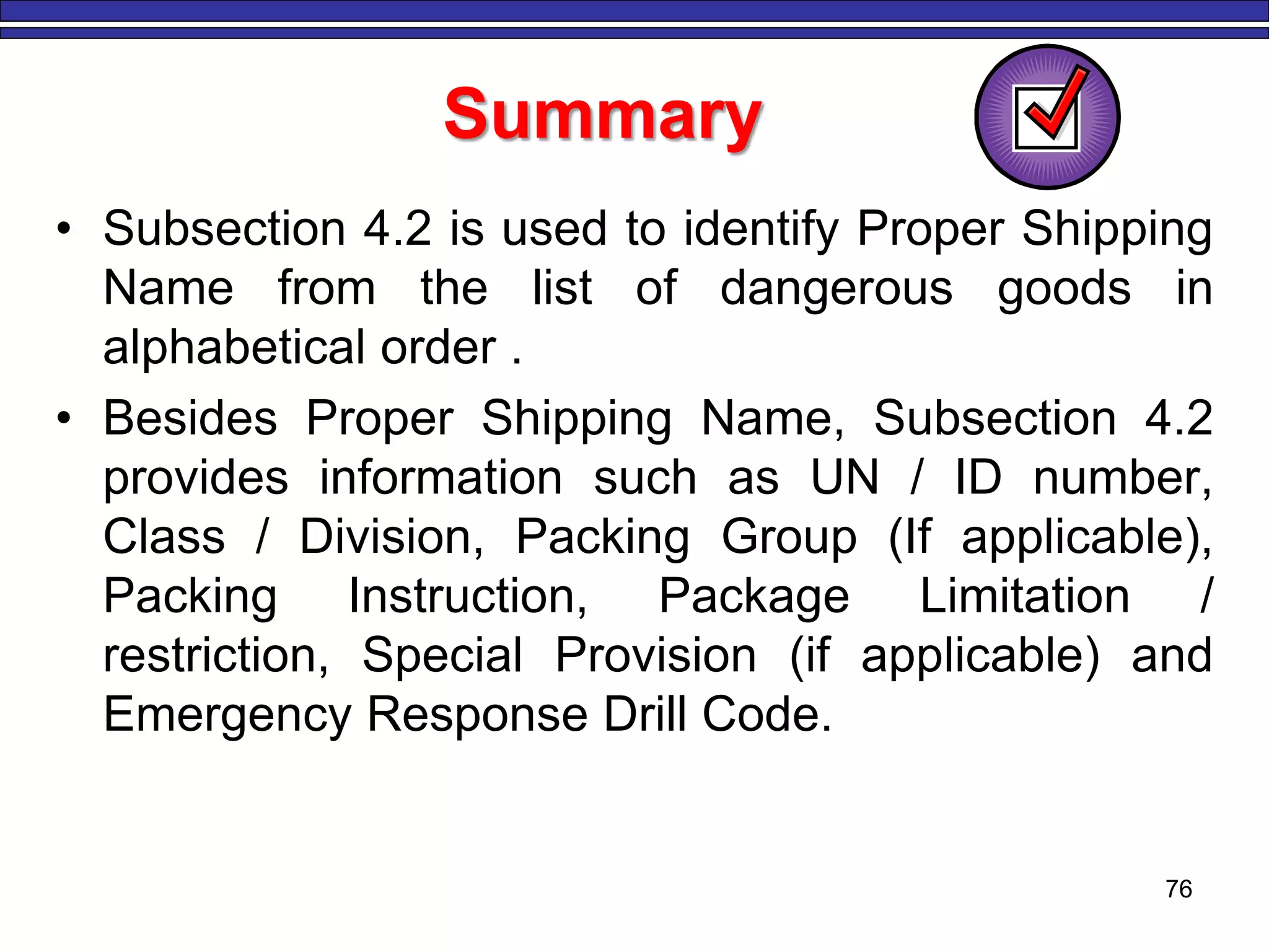 76
Summary
• Subsection 4.2 is used to identify Proper Shipping
Name from the list of dangerous goods in
alphabetical order .
• Besides Proper Shipping Name, Subsection 4.2
provides information such as UN / ID number,
Class / Division, Packing Group (If applicable),
Packing Instruction, Package Limitation /
restriction, Special Provision (if applicable) and
Emergency Response Drill Code.
 