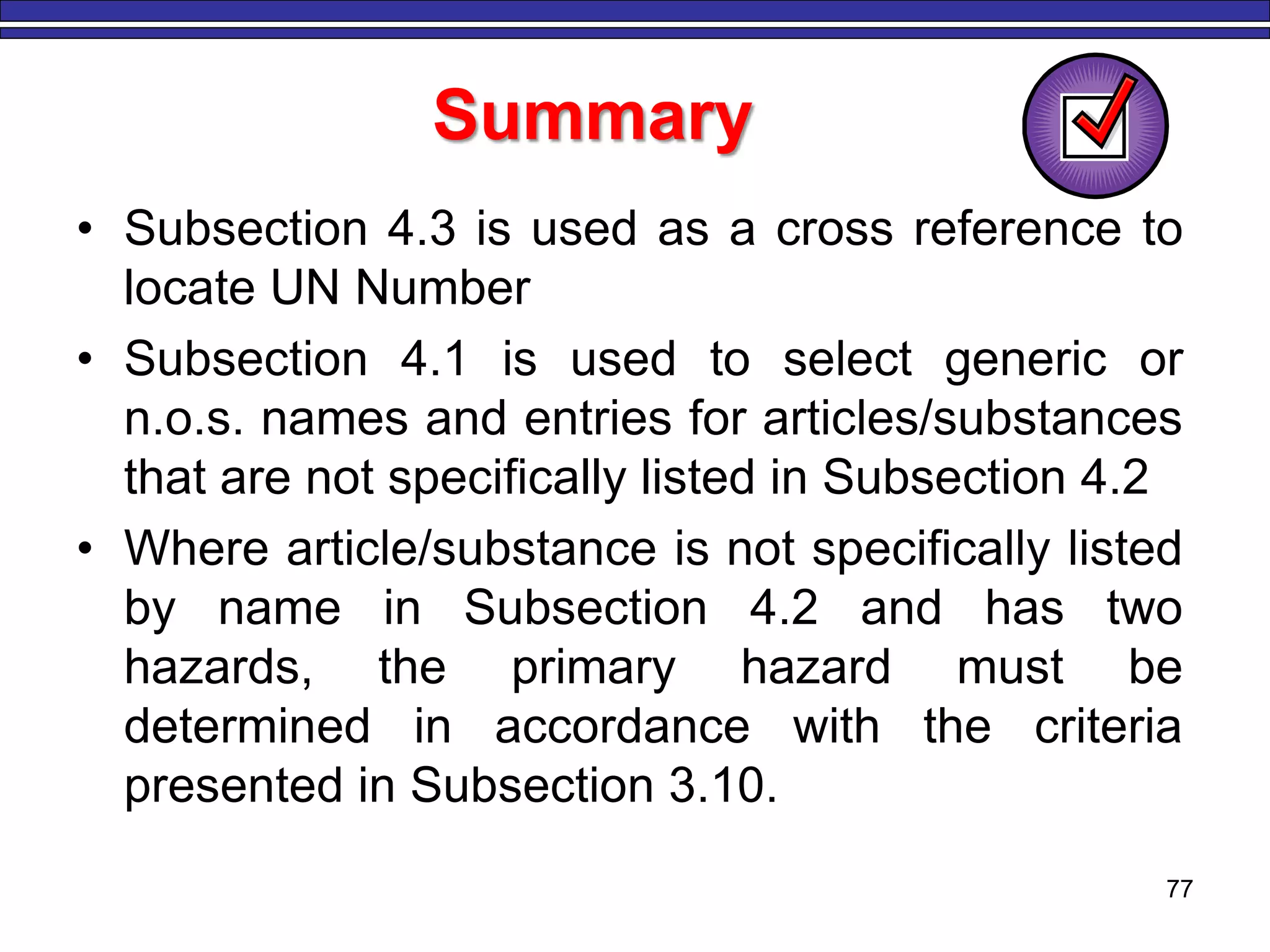 77
Summary
• Subsection 4.3 is used as a cross reference to
locate UN Number
• Subsection 4.1 is used to select generic or
n.o.s. names and entries for articles/substances
that are not specifically listed in Subsection 4.2
• Where article/substance is not specifically listed
by name in Subsection 4.2 and has two
hazards, the primary hazard must be
determined in accordance with the criteria
presented in Subsection 3.10.
 