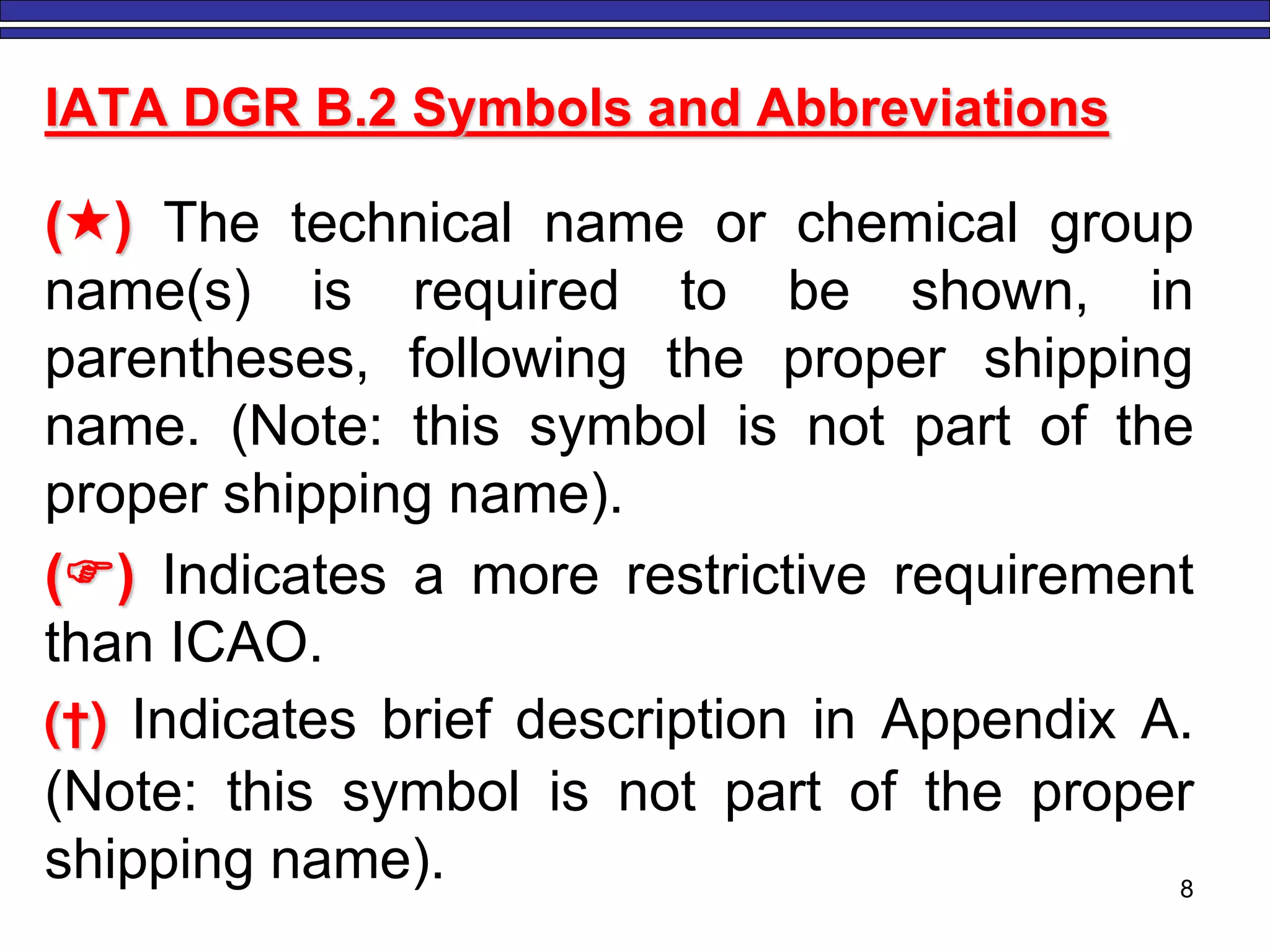 IATA DGR B.2 Symbols and Abbreviations
() The technical name or chemical group
name(s) is required to be shown, in
parentheses, following the proper shipping
name. (Note: this symbol is not part of the
proper shipping name).
() Indicates a more restrictive requirement
than ICAO.
(†) Indicates brief description in Appendix A.
(Note: this symbol is not part of the proper
shipping name). 8
 