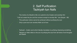 2. Self Purification
Tazkiyah tun Nafs
- The motive of a Muslim’s life is to submit to his Creator and worship Him
“I did not create the jinn and the humans except to worship Me.” (Az-Zariyat – 56)
- This particular motive cannot be achieved without purifying the soul
- Only a pure soul can worship Allah out of love
- Tazkiyah – Arabic word which literally translates to purifying./cleansing something
- Takiyah tun Nafs refers to the act of purifying the soul from all kinds of evil thoughts
and deeds
 